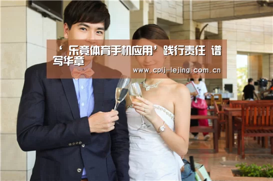 ‘ 乐竟体育手机应用’践行责任 谱写华章(图2) 乐竟体育App下载