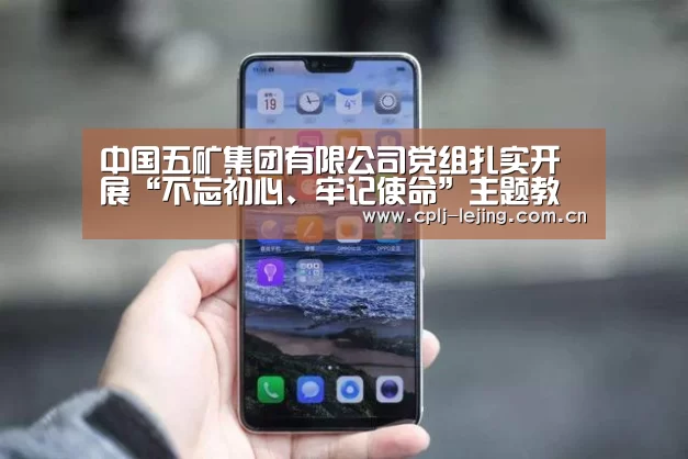 中国五矿集团有限公司党组扎实开展“不忘初心、牢记使命”主题教育“乐竟体育App下载”(图1) 乐竟体育App下载